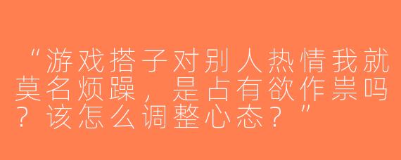 “游戏搭子对别人热情我就莫名烦躁，是占有欲作祟吗？该怎么调整心态？”