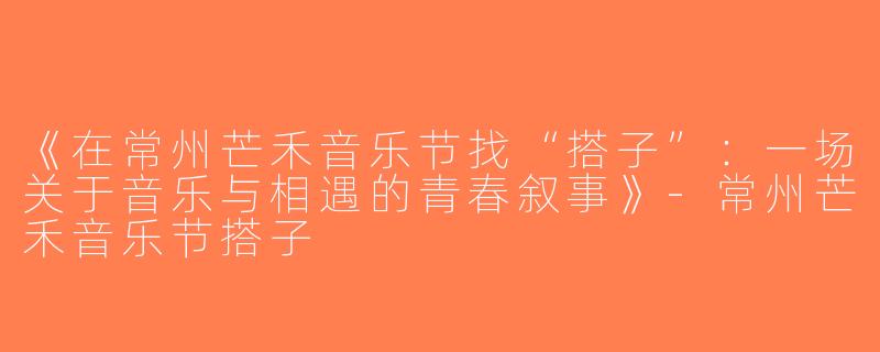 《在常州芒禾音乐节找“搭子”：一场关于音乐与相遇的青春叙事》-常州芒禾音乐节搭子