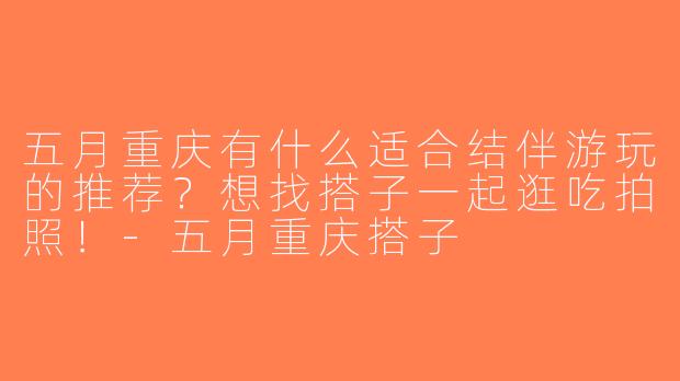 五月重庆有什么适合结伴游玩的推荐？想找搭子一起逛吃拍照！-五月重庆搭子