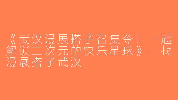 《武汉漫展搭子召集令！一起解锁二次元的快乐星球》-找漫展搭子武汉