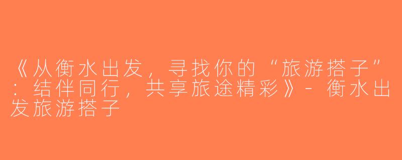 《从衡水出发，寻找你的“旅游搭子”：结伴同行，共享旅途精彩》-衡水出发旅游搭子