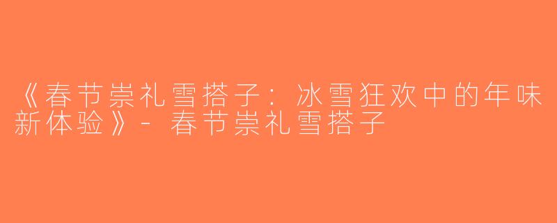 《春节崇礼雪搭子：冰雪狂欢中的年味新体验》-春节崇礼雪搭子