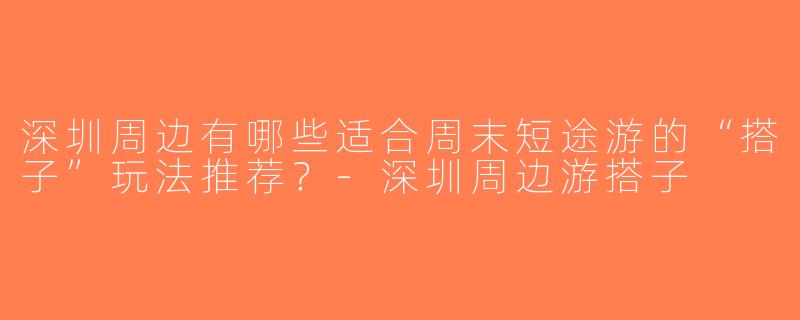 深圳周边有哪些适合周末短途游的“搭子”玩法推荐？-深圳周边游搭子