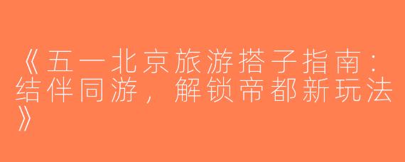 《五一北京旅游搭子指南：结伴同游，解锁帝都新玩法》