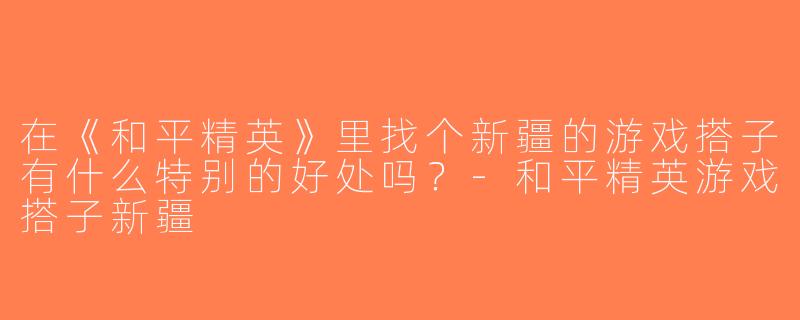 在《和平精英》里找个新疆的游戏搭子有什么特别的好处吗？-和平精英游戏搭子新疆