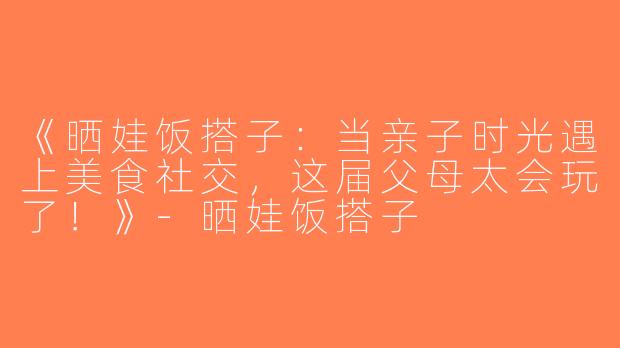 《晒娃饭搭子：当亲子时光遇上美食社交，这届父母太会玩了！》-晒娃饭搭子