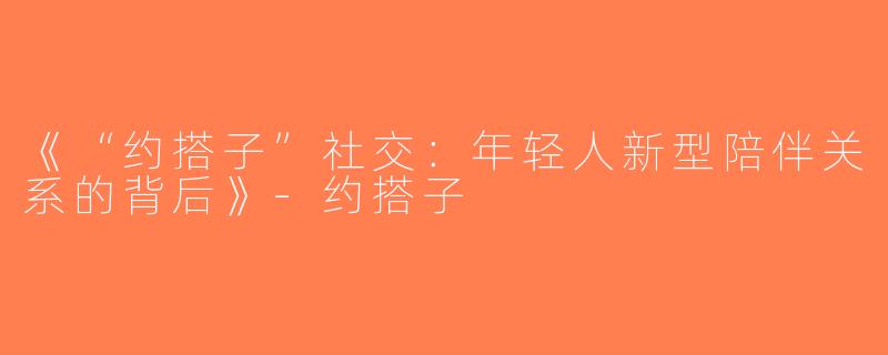 《“约搭子”社交：年轻人新型陪伴关系的背后》-约搭子
