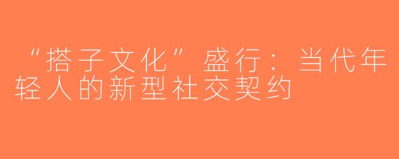 “搭子文化”盛行：当代年轻人的新型社交契约