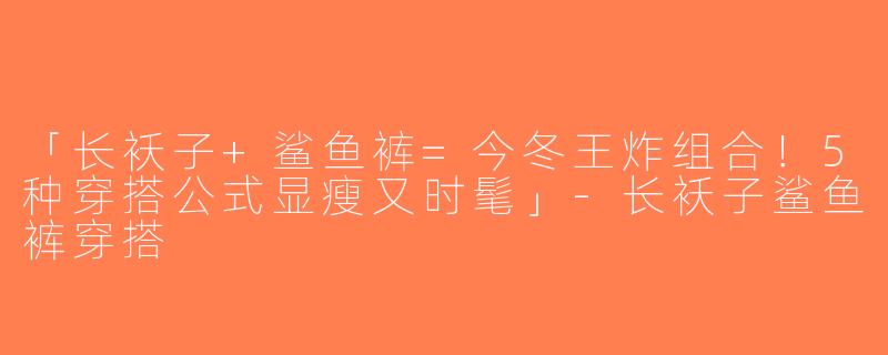 「长袄子+鲨鱼裤=今冬王炸组合！5种穿搭公式显瘦又时髦」-长袄子鲨鱼裤穿搭