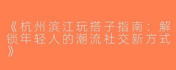 《杭州滨江玩搭子指南：解锁年轻人的潮流社交新方式》