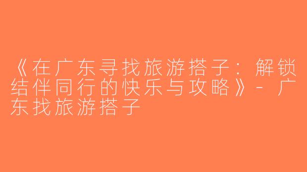 《在广东寻找旅游搭子：解锁结伴同行的快乐与攻略》-广东找旅游搭子