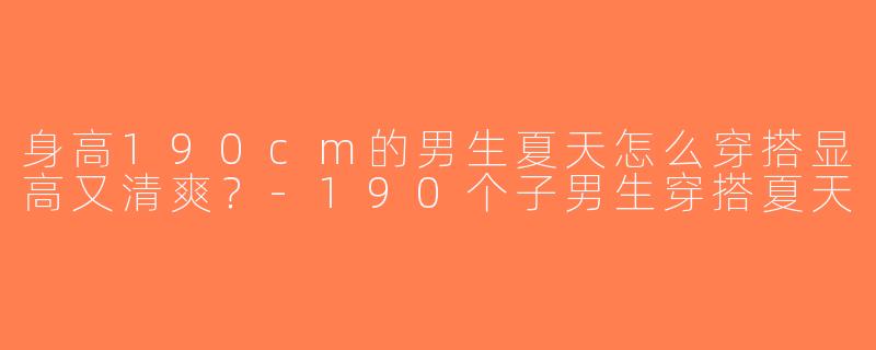 身高190cm的男生夏天怎么穿搭显高又清爽？-190个子男生穿搭夏天