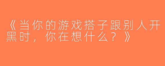 《当你的游戏搭子跟别人开黑时，你在想什么？》