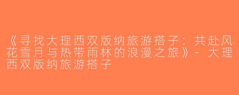 《寻找大理西双版纳旅游搭子：共赴风花雪月与热带雨林的浪漫之旅》-大理西双版纳旅游搭子
