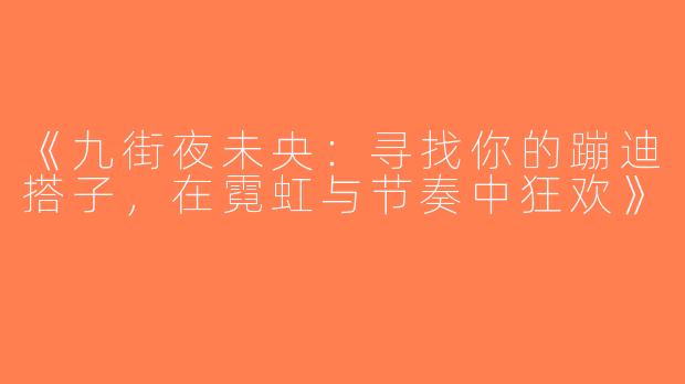 《九街夜未央：寻找你的蹦迪搭子，在霓虹与节奏中狂欢》