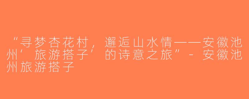 “寻梦杏花村，邂逅山水情——安徽池州‘旅游搭子’的诗意之旅”-安徽池州旅游搭子