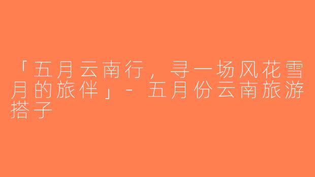 「五月云南行，寻一场风花雪月的旅伴」-五月份云南旅游搭子