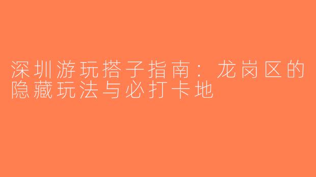 深圳游玩搭子指南：龙岗区的隐藏玩法与必打卡地