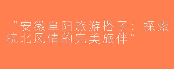 “安徽阜阳旅游搭子：探索皖北风情的完美旅伴”
