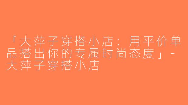 「大萍子穿搭小店：用平价单品搭出你的专属时尚态度」-大萍子穿搭小店
