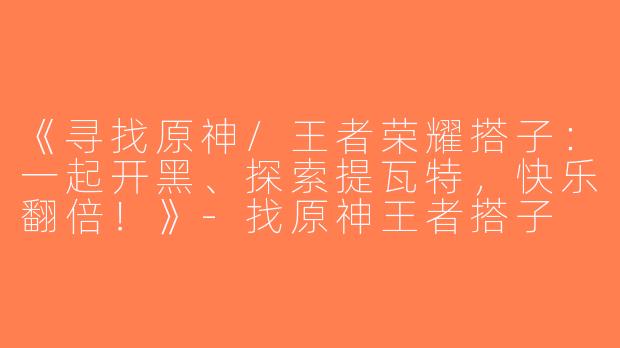 《寻找原神/王者荣耀搭子：一起开黑、探索提瓦特，快乐翻倍！》-找原神王者搭子