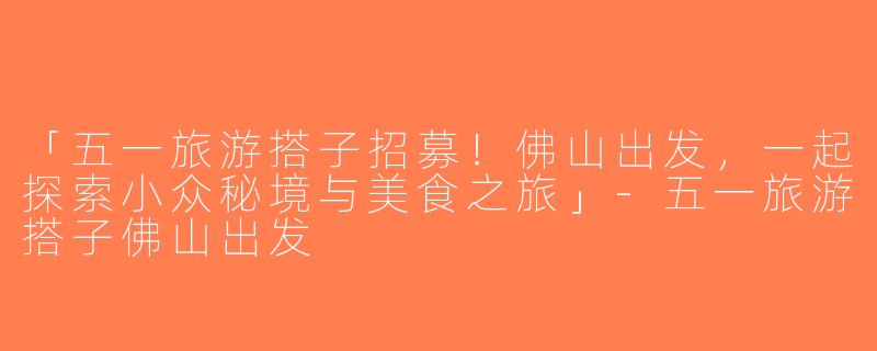 「五一旅游搭子招募！佛山出发，一起探索小众秘境与美食之旅」-五一旅游搭子佛山出发