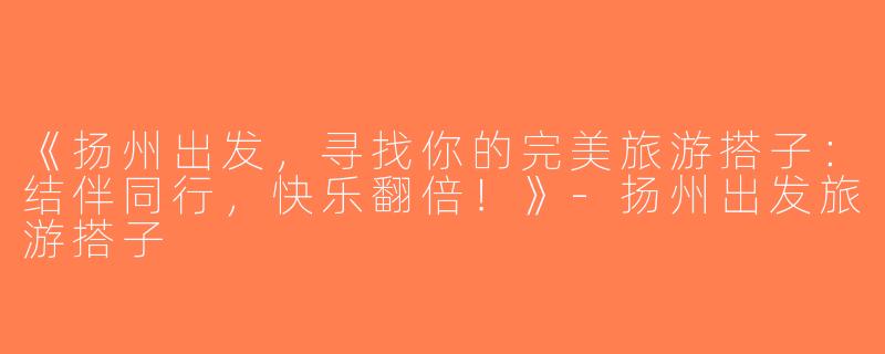 《扬州出发，寻找你的完美旅游搭子：结伴同行，快乐翻倍！》-扬州出发旅游搭子