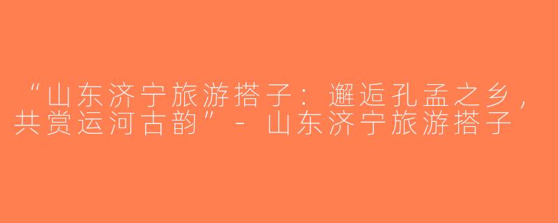 “山东济宁旅游搭子：邂逅孔孟之乡，共赏运河古韵”-山东济宁旅游搭子