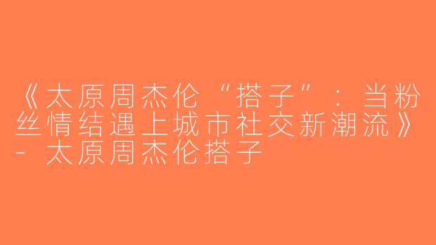 《太原周杰伦“搭子”：当粉丝情结遇上城市社交新潮流》-太原周杰伦搭子