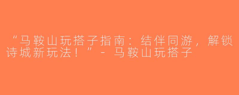 “马鞍山玩搭子指南：结伴同游，解锁诗城新玩法！”-马鞍山玩搭子