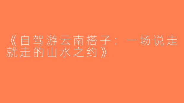 《自驾游云南搭子：一场说走就走的山水之约》