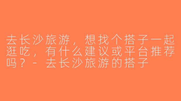去长沙旅游，想找个搭子一起逛吃，有什么建议或平台推荐吗？-去长沙旅游的搭子