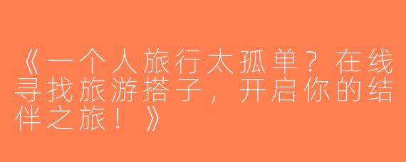 《一个人旅行太孤单？在线寻找旅游搭子，开启你的结伴之旅！》