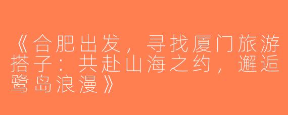 《合肥出发，寻找厦门旅游搭子：共赴山海之约，邂逅鹭岛浪漫》