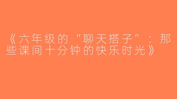《六年级的“聊天搭子”：那些课间十分钟的快乐时光》