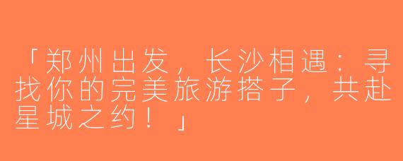 「郑州出发，长沙相遇：寻找你的完美旅游搭子，共赴星城之约！」