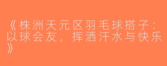 《株洲天元区羽毛球搭子：以球会友，挥洒汗水与快乐》