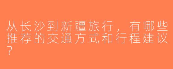 从长沙到新疆旅行，有哪些推荐的交通方式和行程建议？