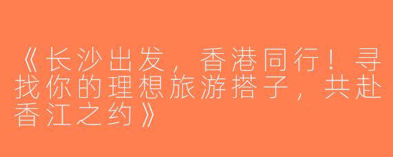 《长沙出发，香港同行！寻找你的理想旅游搭子，共赴香江之约》
