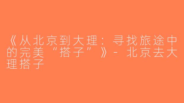 《从北京到大理：寻找旅途中的完美“搭子”》-北京去大理搭子