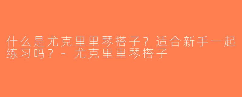 什么是尤克里里琴搭子？适合新手一起练习吗？-尤克里里琴搭子