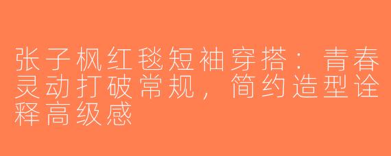 张子枫红毯短袖穿搭：青春灵动打破常规，简约造型诠释高级感