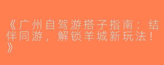 《广州自驾游搭子指南：结伴同游，解锁羊城新玩法！》