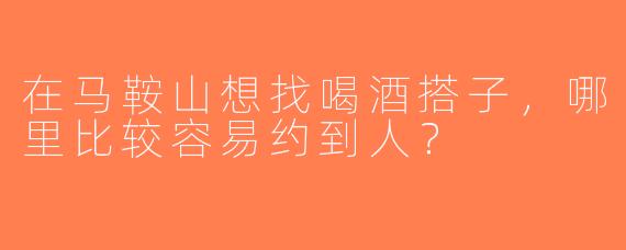 在马鞍山想找喝酒搭子，哪里比较容易约到人？