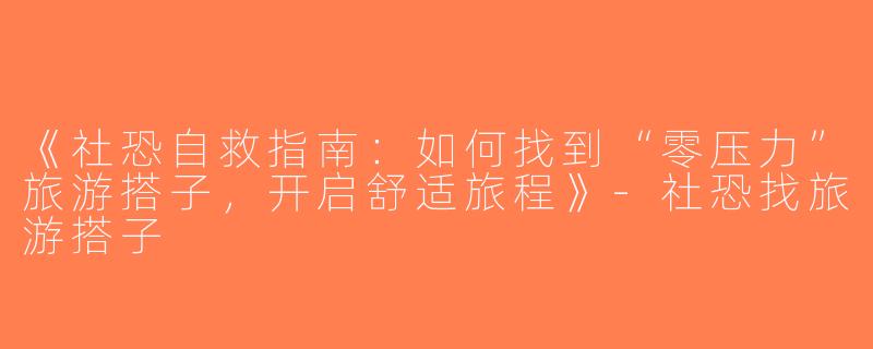 《社恐自救指南：如何找到“零压力”旅游搭子，开启舒适旅程》-社恐找旅游搭子