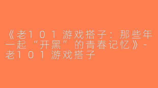 《老101游戏搭子：那些年一起“开黑”的青春记忆》-老101游戏搭子