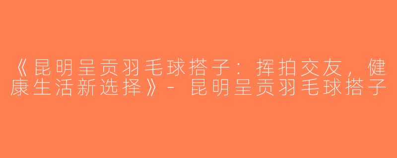 《昆明呈贡羽毛球搭子：挥拍交友，健康生活新选择》-昆明呈贡羽毛球搭子