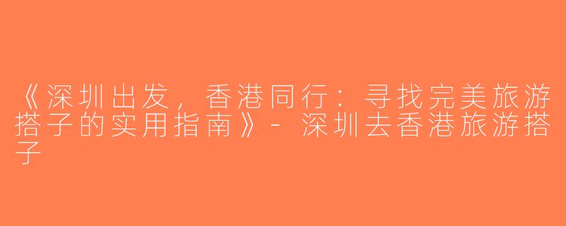《深圳出发，香港同行：寻找完美旅游搭子的实用指南》-深圳去香港旅游搭子