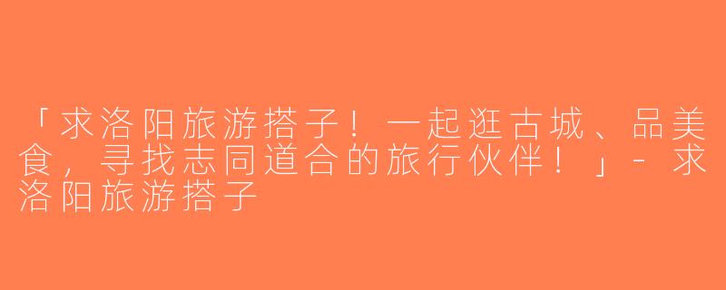「求洛阳旅游搭子！一起逛古城、品美食，寻找志同道合的旅行伙伴！」-求洛阳旅游搭子