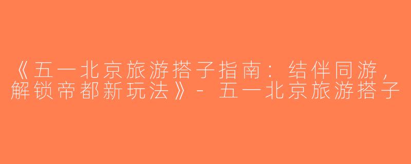 《五一北京旅游搭子指南：结伴同游，解锁帝都新玩法》-五一北京旅游搭子